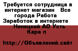 Требуется сотрудница в интернет-магазин - Все города Работа » Заработок в интернете   . Ненецкий АО,Усть-Кара п.